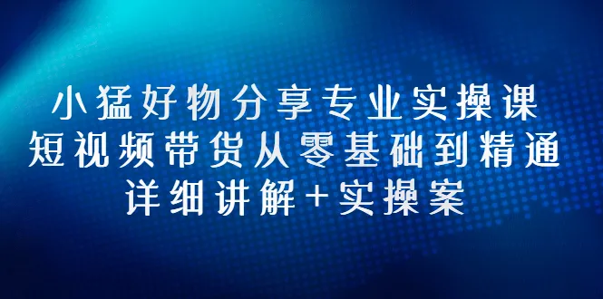 小猛好物分享专业实操课，短视频带货从零基础到精通，详细讲解+实操案-尖峰创圈资源站