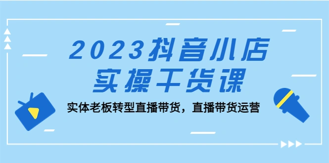 抖音小店实操干货课：实体老板转型直播带货，直播带货运营！-尖峰创圈资源站