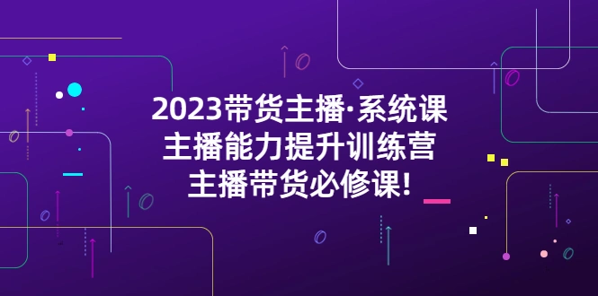 2023带货主播·系统课，主播能力提升训练营，主播带货必修课!-尖峰创圈资源站