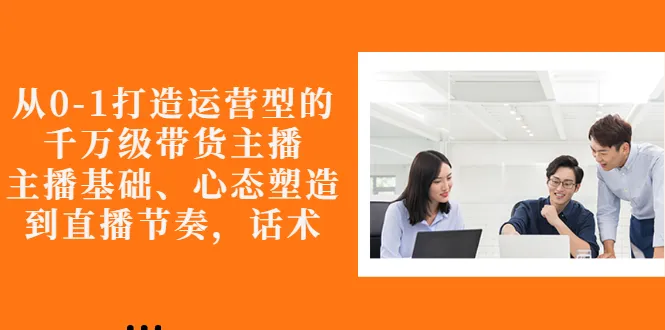 从0-1打造运营型的千万级带货主播：主播基础、心态塑造，到直播节奏，话术-尖峰创圈资源站