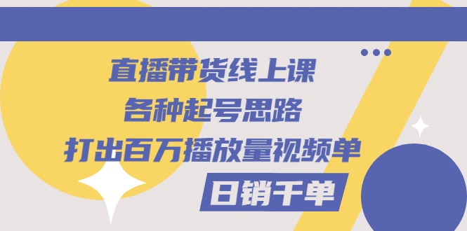 直播带货线上课：各种起号思路，打出百万播放量视频+日销千单-尖峰创圈资源站