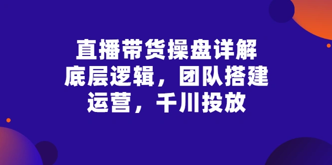 直播带货操盘详解：底层逻辑，团队搭建，运营，千川投放-尖峰创圈资源站