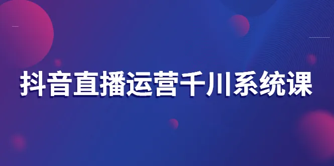 抖音直播运营千川系统课：直播运营规划、起号、主播培养、千川投放等-尖峰创圈资源站